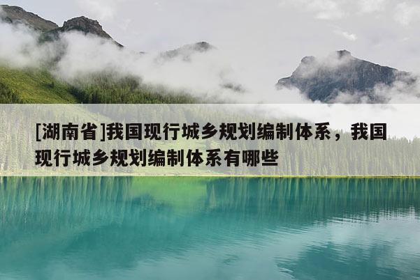 [湖南省]我國現行城鄉規劃編制體系，我國現行城鄉規劃編制體系有哪些