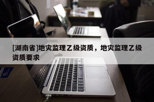 [湖南省]地災(zāi)監(jiān)理乙級資質(zhì)，地災(zāi)監(jiān)理乙級資質(zhì)要求