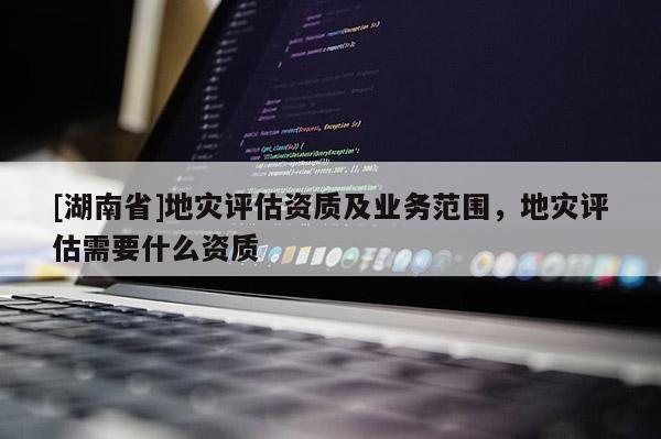 [湖南省]地災評估資質及業務范圍，地災評估需要什么資質
