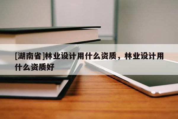 [湖南省]林業(yè)設(shè)計(jì)用什么資質(zhì)，林業(yè)設(shè)計(jì)用什么資質(zhì)好