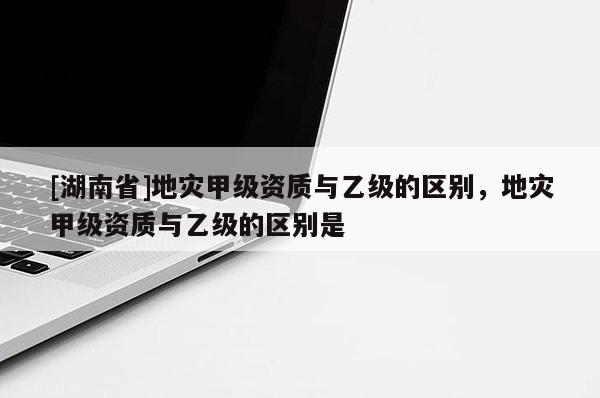 [湖南省]地災(zāi)甲級資質(zhì)與乙級的區(qū)別，地災(zāi)甲級資質(zhì)與乙級的區(qū)別是