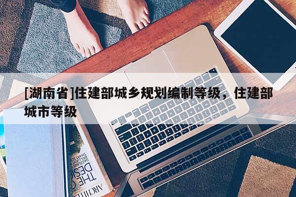 [湖南省]住建部城鄉規劃編制等級，住建部城市等級