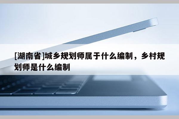[湖南省]城鄉規劃師屬于什么編制，鄉村規劃師是什么編制