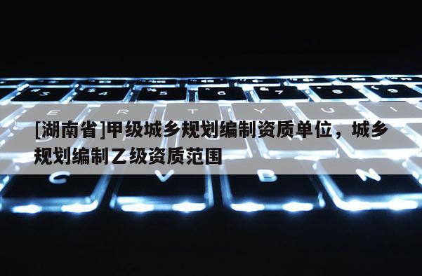 [湖南省]甲級城鄉規劃編制資質單位，城鄉規劃編制乙級資質范圍