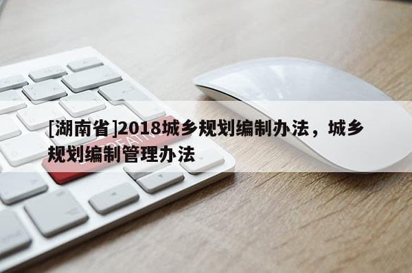 [湖南省]2018城鄉(xiāng)規(guī)劃編制辦法，城鄉(xiāng)規(guī)劃編制管理辦法