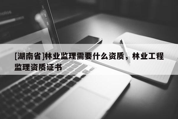 [湖南省]林業監理需要什么資質，林業工程監理資質證書
