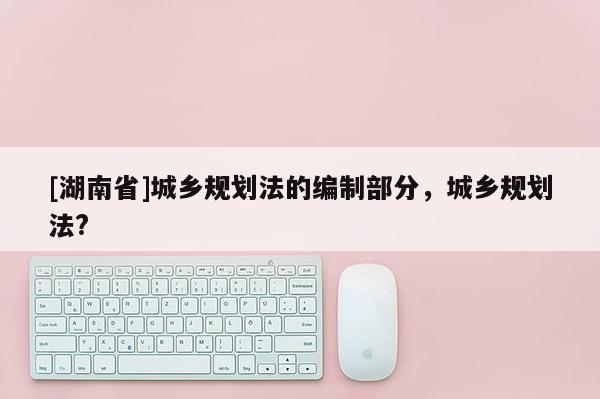 [湖南省]城鄉規劃法的編制部分，城鄉規劃法?