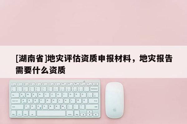 [湖南省]地災評估資質申報材料，地災報告需要什么資質