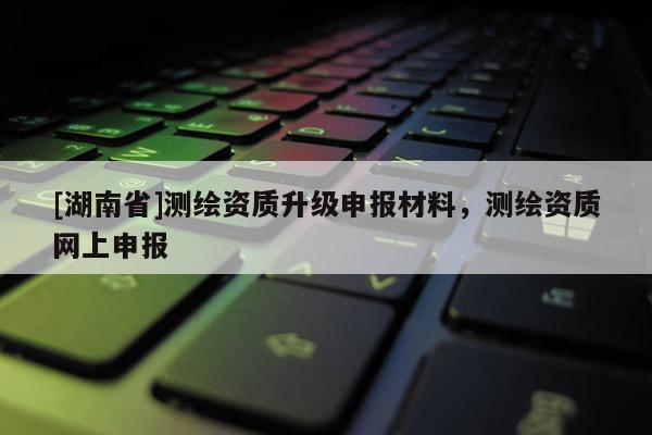 [湖南省]測繪資質升級申報材料，測繪資質網上申報