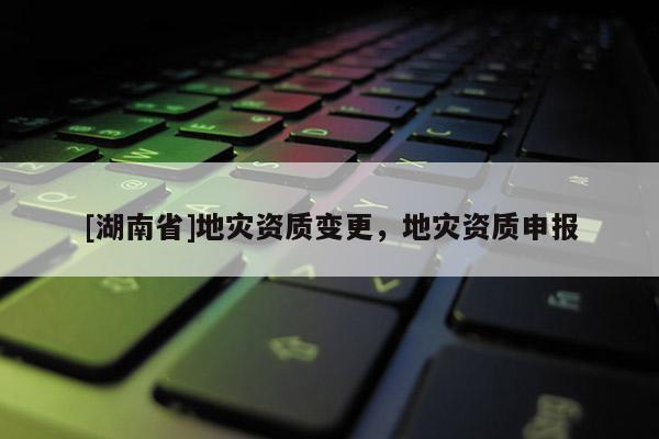 [湖南省]地災(zāi)資質(zhì)變更，地災(zāi)資質(zhì)申報(bào)