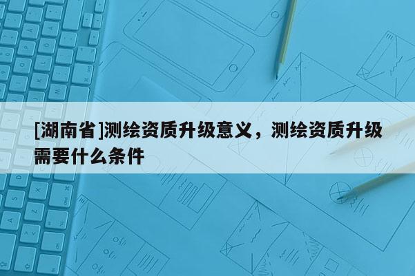 [湖南省]測繪資質(zhì)升級意義，測繪資質(zhì)升級需要什么條件