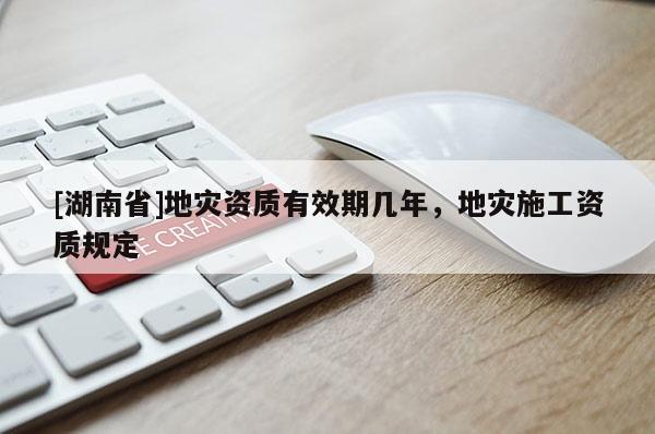 [湖南省]地災(zāi)資質(zhì)有效期幾年，地災(zāi)施工資質(zhì)規(guī)定