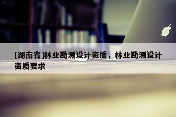 [湖南省]林業(yè)勘測設計資質，林業(yè)勘測設計資質要求
