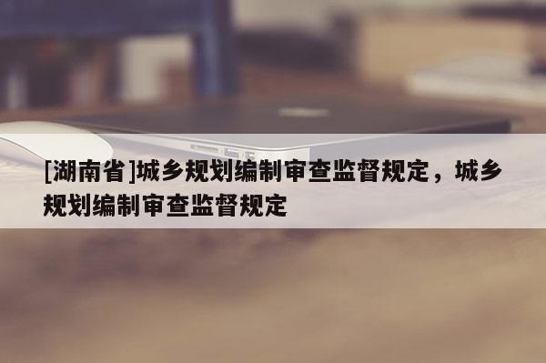 [湖南省]城鄉規劃編制審查監督規定，城鄉規劃編制審查監督規定
