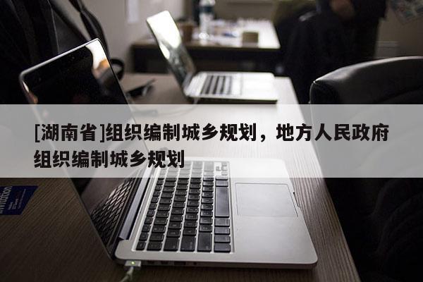 [湖南省]組織編制城鄉規劃，地方人民政府組織編制城鄉規劃