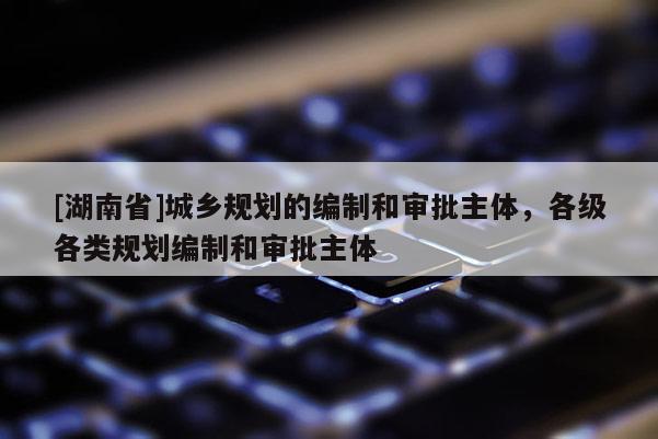 [湖南省]城鄉規劃的編制和審批主體，各級各類規劃編制和審批主體