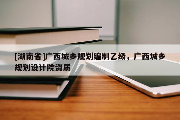 [湖南省]廣西城鄉(xiāng)規(guī)劃編制乙級，廣西城鄉(xiāng)規(guī)劃設計院資質