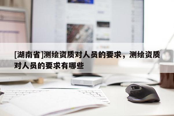 [湖南省]測繪資質對人員的要求，測繪資質對人員的要求有哪些