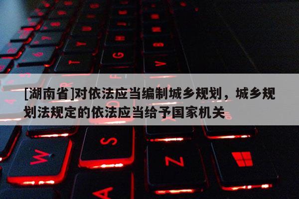 [湖南省]對依法應當編制城鄉規劃，城鄉規劃法規定的依法應當給予國家機關