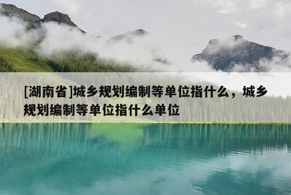 [湖南省]城鄉規劃編制等單位指什么，城鄉規劃編制等單位指什么單位