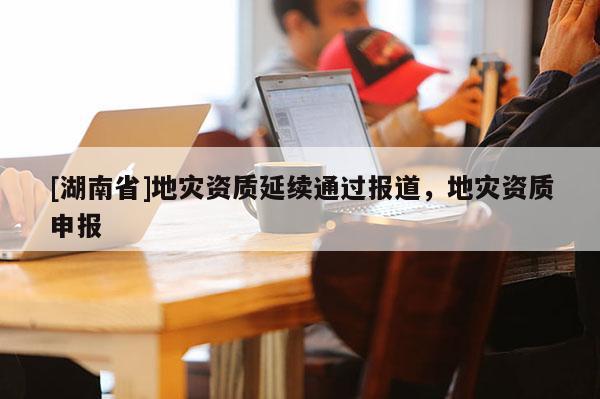 [湖南省]地災資質延續通過報道，地災資質申報