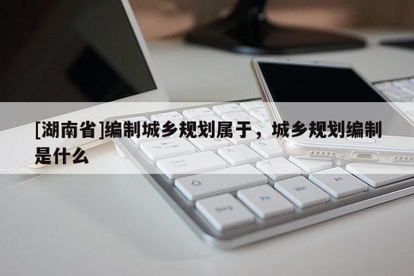 [湖南省]編制城鄉規劃屬于，城鄉規劃編制是什么
