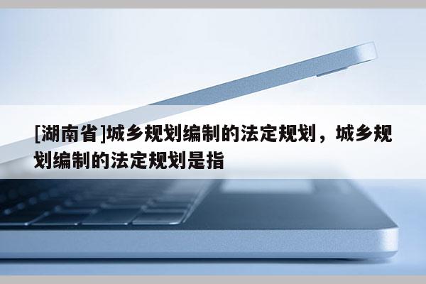[湖南省]城鄉規劃編制的法定規劃，城鄉規劃編制的法定規劃是指