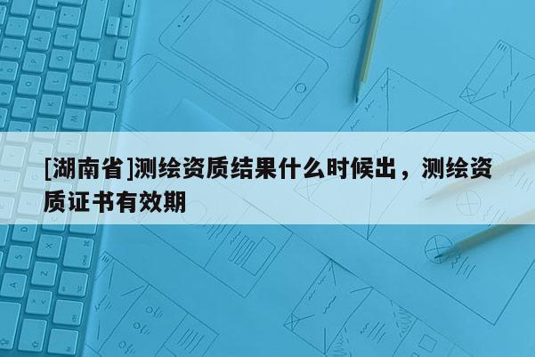 [湖南省]測繪資質(zhì)結(jié)果什么時候出，測繪資質(zhì)證書有效期