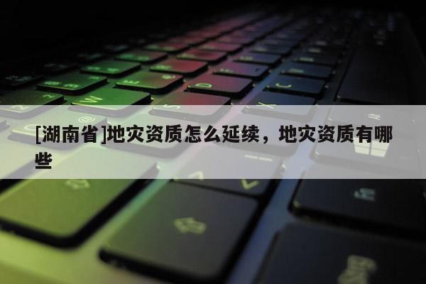 [湖南省]地災(zāi)資質(zhì)怎么延續(xù)，地災(zāi)資質(zhì)有哪些