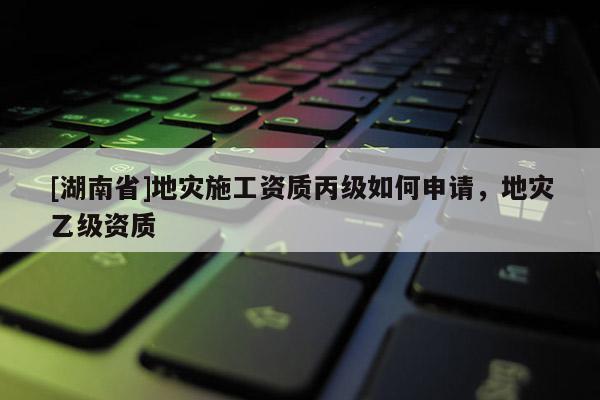 [湖南省]地災施工資質丙級如何申請，地災乙級資質
