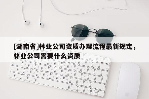 [湖南省]林業(yè)公司資質(zhì)辦理流程最新規(guī)定，林業(yè)公司需要什么資質(zhì)