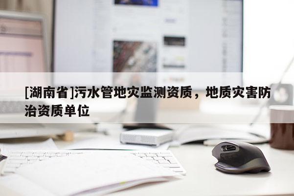 [湖南省]污水管地災(zāi)監(jiān)測(cè)資質(zhì)，地質(zhì)災(zāi)害防治資質(zhì)單位