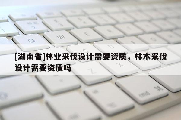 [湖南省]林業采伐設計需要資質，林木采伐設計需要資質嗎