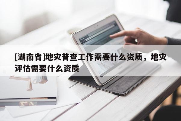 [湖南省]地災普查工作需要什么資質，地災評估需要什么資質