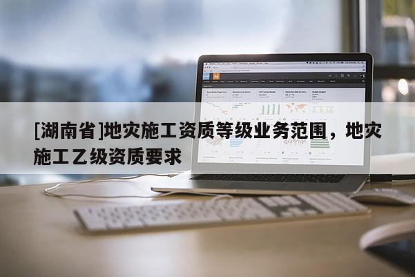 [湖南省]地災(zāi)施工資質(zhì)等級業(yè)務(wù)范圍，地災(zāi)施工乙級資質(zhì)要求