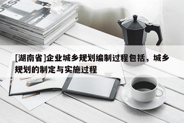 [湖南省]企業城鄉規劃編制過程包括，城鄉規劃的制定與實施過程