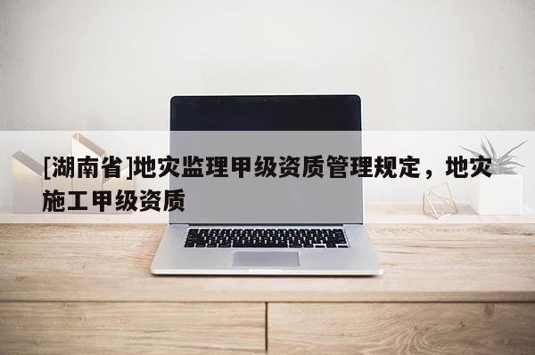 [湖南省]地災(zāi)監(jiān)理甲級(jí)資質(zhì)管理規(guī)定，地災(zāi)施工甲級(jí)資質(zhì)