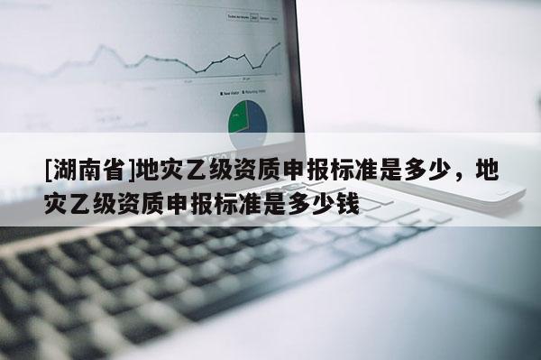 [湖南省]地災(zāi)乙級資質(zhì)申報標(biāo)準(zhǔn)是多少，地災(zāi)乙級資質(zhì)申報標(biāo)準(zhǔn)是多少錢
