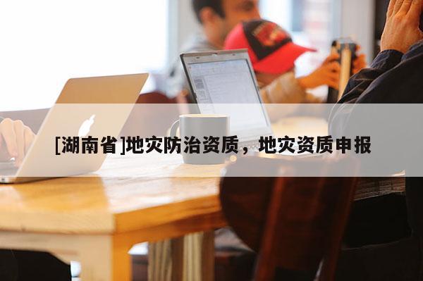 [湖南省]地災(zāi)防治資質(zhì)，地災(zāi)資質(zhì)申報(bào)