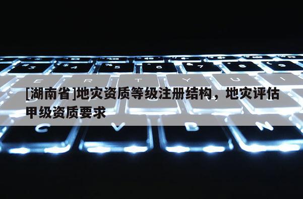 [湖南省]地災資質等級注冊結構，地災評估甲級資質要求