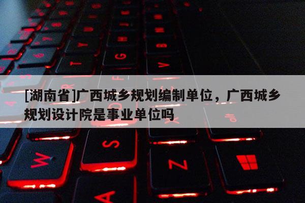 [湖南省]廣西城鄉規劃編制單位，廣西城鄉規劃設計院是事業單位嗎