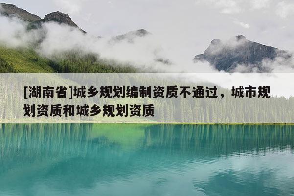 [湖南省]城鄉(xiāng)規(guī)劃編制資質(zhì)不通過，城市規(guī)劃資質(zhì)和城鄉(xiāng)規(guī)劃資質(zhì)