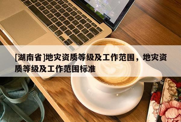 [湖南省]地災資質等級及工作范圍，地災資質等級及工作范圍標準