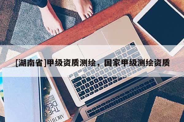 [湖南省]甲級(jí)資質(zhì)測(cè)繪，國(guó)家甲級(jí)測(cè)繪資質(zhì)