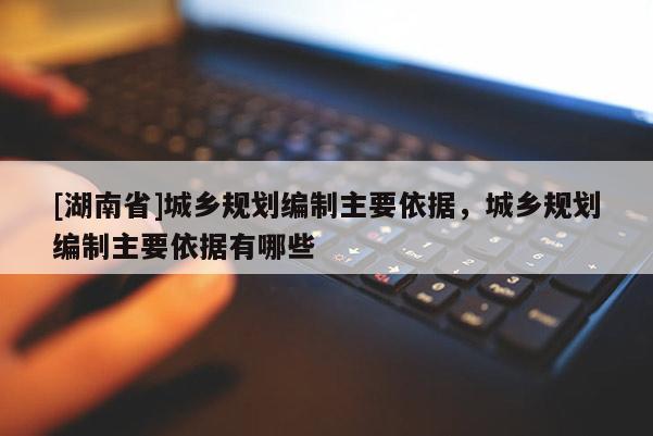 [湖南省]城鄉規劃編制主要依據，城鄉規劃編制主要依據有哪些