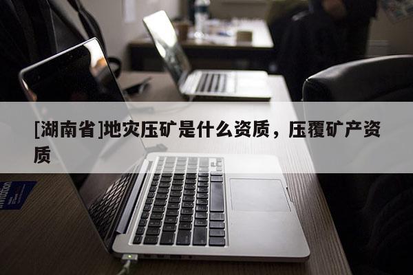 [湖南省]地災(zāi)壓礦是什么資質(zhì)，壓覆礦產(chǎn)資質(zhì)
