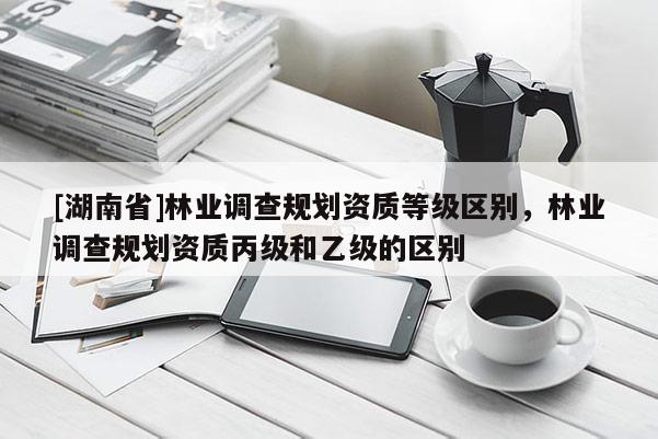 [湖南省]林業調查規劃資質等級區別，林業調查規劃資質丙級和乙級的區別