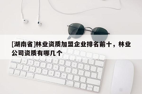[湖南省]林業(yè)資質加盟企業(yè)排名前十，林業(yè)公司資質有哪幾個