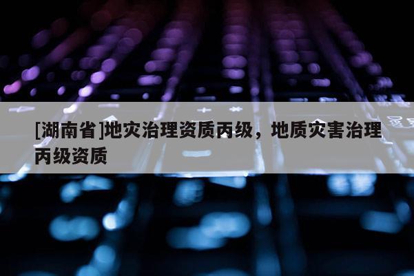 [湖南省]地災治理資質丙級，地質災害治理丙級資質