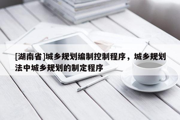 [湖南省]城鄉規劃編制控制程序，城鄉規劃法中城鄉規劃的制定程序